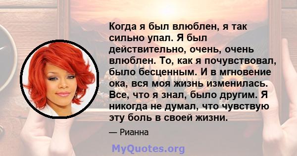 Когда я был влюблен, я так сильно упал. Я был действительно, очень, очень влюблен. То, как я почувствовал, было бесценным. И в мгновение ока, вся моя жизнь изменилась. Все, что я знал, было другим. Я никогда не думал,