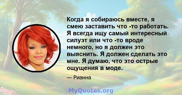 Когда я собираюсь вместе, я смею заставить что -то работать. Я всегда ищу самый интересный силуэт или что -то вроде немного, но я должен это выяснить. Я должен сделать это мне. Я думаю, что это острые ощущения в моде.