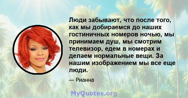 Люди забывают, что после того, как мы добираемся до наших гостиничных номеров ночью, мы принимаем душ, мы смотрим телевизор, едем в номерах и делаем нормальные вещи. За нашим изображением мы все еще люди.