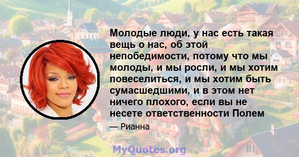 Молодые люди, у нас есть такая вещь о нас, об этой непобедимости, потому что мы молоды, и мы росли, и мы хотим повеселиться, и мы хотим быть сумасшедшими, и в этом нет ничего плохого, если вы не несете ответственности