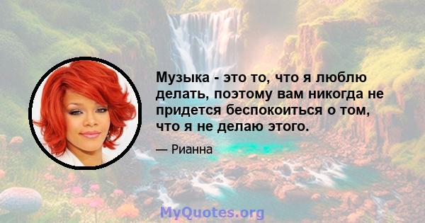 Музыка - это то, что я люблю делать, поэтому вам никогда не придется беспокоиться о том, что я не делаю этого.