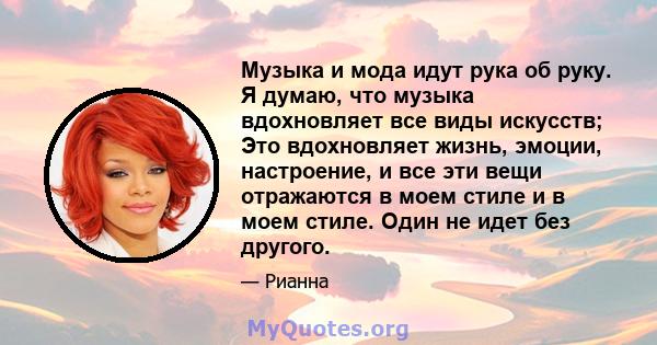 Музыка и мода идут рука об руку. Я думаю, что музыка вдохновляет все виды искусств; Это вдохновляет жизнь, эмоции, настроение, и все эти вещи отражаются в моем стиле и в моем стиле. Один не идет без другого.