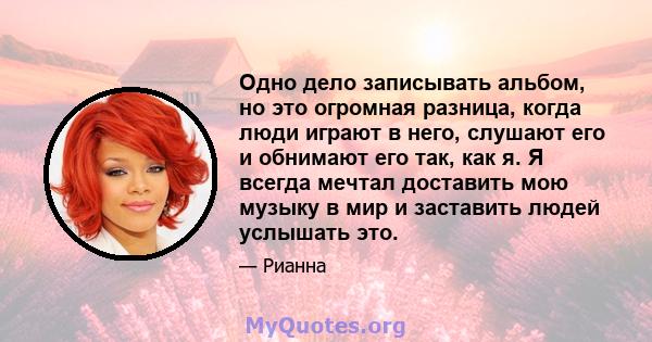 Одно дело записывать альбом, но это огромная разница, когда люди играют в него, слушают его и обнимают его так, как я. Я всегда мечтал доставить мою музыку в мир и заставить людей услышать это.