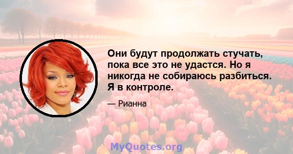 Они будут продолжать стучать, пока все это не удастся. Но я никогда не собираюсь разбиться. Я в контроле.