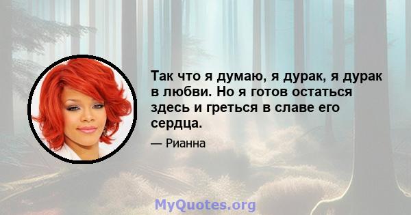 Так что я думаю, я дурак, я дурак в любви. Но я готов остаться здесь и греться в славе его сердца.