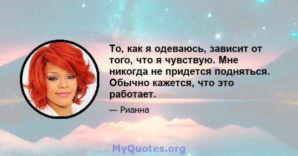 То, как я одеваюсь, зависит от того, что я чувствую. Мне никогда не придется подняться. Обычно кажется, что это работает.