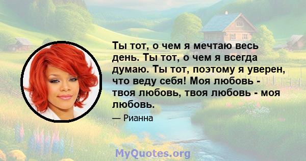 Ты тот, о чем я мечтаю весь день. Ты тот, о чем я всегда думаю. Ты тот, поэтому я уверен, что веду себя! Моя любовь - твоя любовь, твоя любовь - моя любовь.