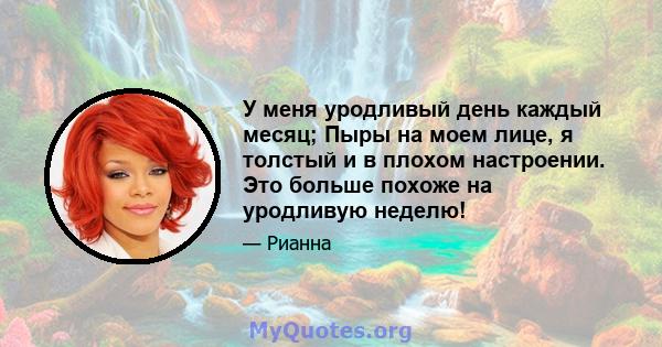 У меня уродливый день каждый месяц; Пыры на моем лице, я толстый и в плохом настроении. Это больше похоже на уродливую неделю!