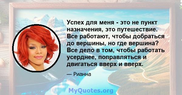 Успех для меня - это не пункт назначения, это путешествие. Все работают, чтобы добраться до вершины, но где вершина? Все дело в том, чтобы работать усерднее, поправляться и двигаться вверх и вверх.