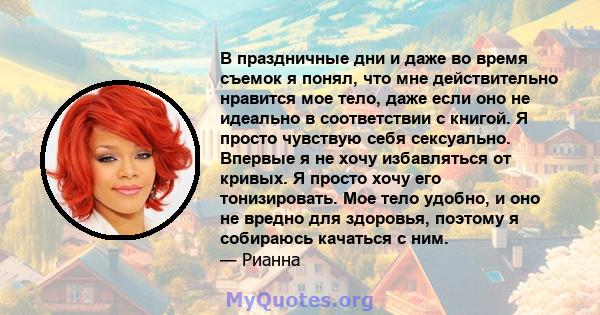 В праздничные дни и даже во время съемок я понял, что мне действительно нравится мое тело, даже если оно не идеально в соответствии с книгой. Я просто чувствую себя сексуально. Впервые я не хочу избавляться от кривых. Я 