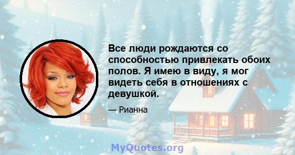 Все люди рождаются со способностью привлекать обоих полов. Я имею в виду, я мог видеть себя в отношениях с девушкой.