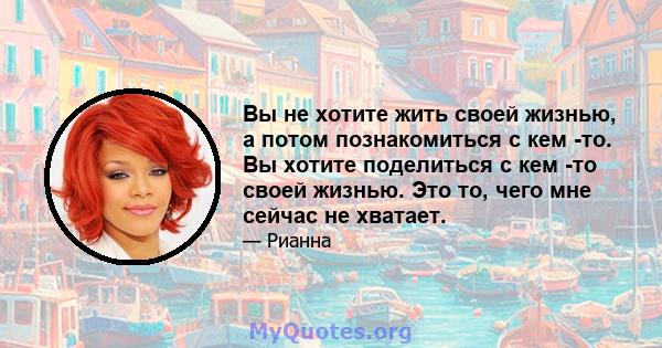 Вы не хотите жить своей жизнью, а потом познакомиться с кем -то. Вы хотите поделиться с кем -то своей жизнью. Это то, чего мне сейчас не хватает.