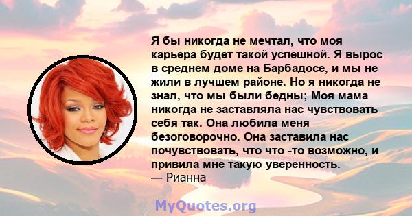 Я бы никогда не мечтал, что моя карьера будет такой успешной. Я вырос в среднем доме на Барбадосе, и мы не жили в лучшем районе. Но я никогда не знал, что мы были бедны; Моя мама никогда не заставляла нас чувствовать