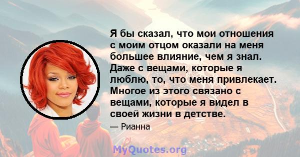 Я бы сказал, что мои отношения с моим отцом оказали на меня большее влияние, чем я знал. Даже с вещами, которые я люблю, то, что меня привлекает. Многое из этого связано с вещами, которые я видел в своей жизни в детстве.