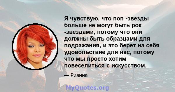 Я чувствую, что поп -звезды больше не могут быть рок -звездами, потому что они должны быть образцами для подражания, и это берет на себя удовольствие для нас, потому что мы просто хотим повеселиться с искусством.