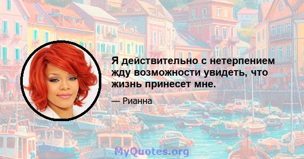 Я действительно с нетерпением жду возможности увидеть, что жизнь принесет мне.