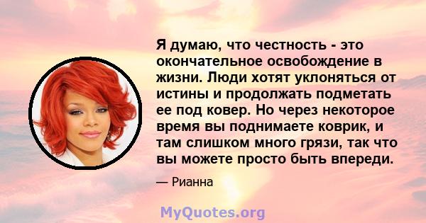 Я думаю, что честность - это окончательное освобождение в жизни. Люди хотят уклоняться от истины и продолжать подметать ее под ковер. Но через некоторое время вы поднимаете коврик, и там слишком много грязи, так что вы