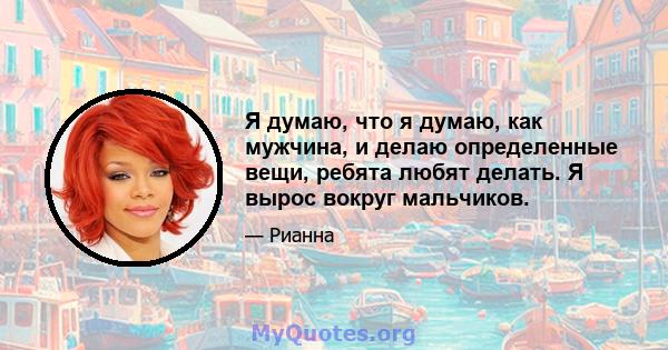 Я думаю, что я думаю, как мужчина, и делаю определенные вещи, ребята любят делать. Я вырос вокруг мальчиков.