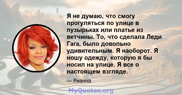 Я не думаю, что смогу прогуляться по улице в пузырьках или платье из ветчины. То, что сделала Леди Гага, было довольно удивительным. Я наоборот. Я ношу одежду, которую я бы носил на улице. Я все о настоящем взгляде.