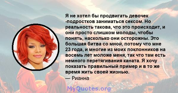 Я не хотел бы продвигать девочек -подростков заниматься сексом. Но реальность такова, что это происходит, и они просто слишком молоды, чтобы понять, насколько они осторожны. Это большая битва со мной, потому что мне 23