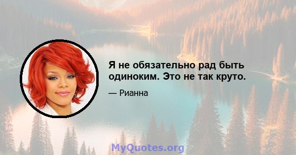 Я не обязательно рад быть одиноким. Это не так круто.