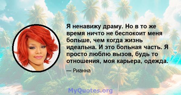 Я ненавижу драму. Но в то же время ничто не беспокоит меня больше, чем когда жизнь идеальна. И это больная часть. Я просто люблю вызов, будь то отношения, моя карьера, одежда.