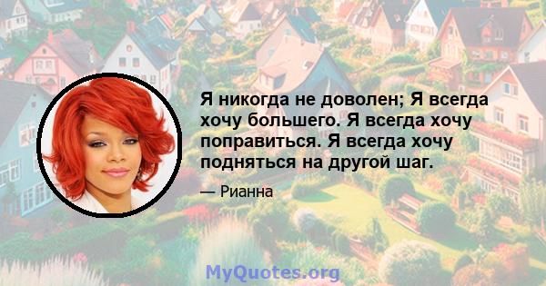 Я никогда не доволен; Я всегда хочу большего. Я всегда хочу поправиться. Я всегда хочу подняться на другой шаг.