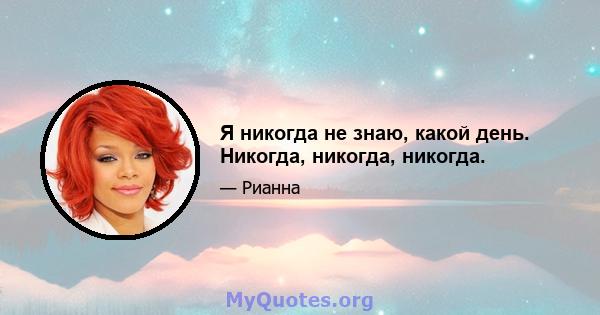 Я никогда не знаю, какой день. Никогда, никогда, никогда.