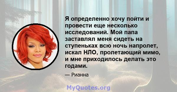 Я определенно хочу пойти и провести еще несколько исследований. Мой папа заставлял меня сидеть на ступеньках всю ночь напролет, искал НЛО, пролетающий мимо, и мне приходилось делать это годами.