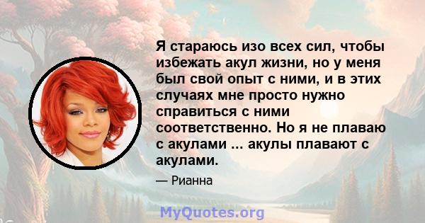 Я стараюсь изо всех сил, чтобы избежать акул жизни, но у меня был свой опыт с ними, и в этих случаях мне просто нужно справиться с ними соответственно. Но я не плаваю с акулами ... акулы плавают с акулами.