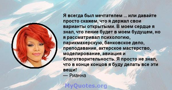 Я всегда был мечтателем ... или давайте просто скажем, что я держал свои варианты открытыми. В моем сердце я знал, что пение будет в моем будущем, но я рассматривал психологию, парикмахерскую, банковское дело,