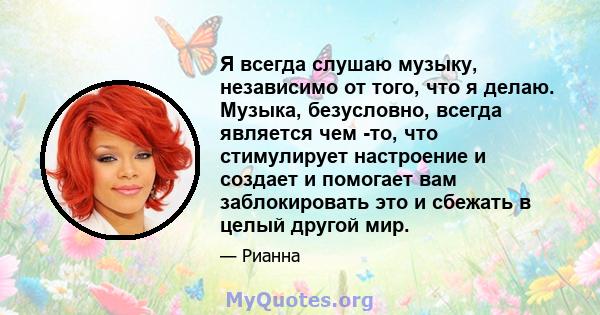 Я всегда слушаю музыку, независимо от того, что я делаю. Музыка, безусловно, всегда является чем -то, что стимулирует настроение и создает и помогает вам заблокировать это и сбежать в целый другой мир.