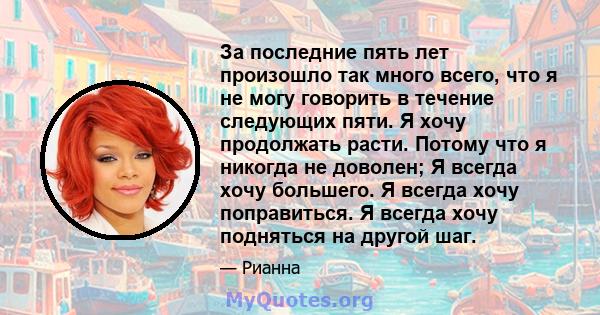 За последние пять лет произошло так много всего, что я не могу говорить в течение следующих пяти. Я хочу продолжать расти. Потому что я никогда не доволен; Я всегда хочу большего. Я всегда хочу поправиться. Я всегда