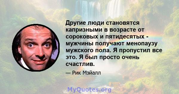 Другие люди становятся капризными в возрасте от сороковых и пятидесятых - мужчины получают менопаузу мужского пола. Я пропустил все это. Я был просто очень счастлив.