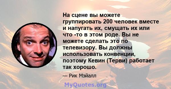 На сцене вы можете группировать 200 человек вместе и напугать их, смущать их или что -то в этом роде. Вы не можете сделать это по телевизору. Вы должны использовать конвенции, поэтому Кевин (Терви) работает так хорошо.