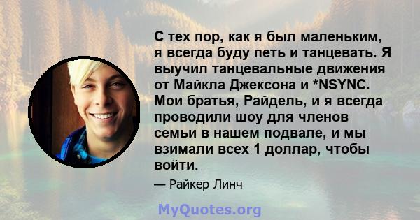 С тех пор, как я был маленьким, я всегда буду петь и танцевать. Я выучил танцевальные движения от Майкла Джексона и *NSYNC. Мои братья, Райдель, и я всегда проводили шоу для членов семьи в нашем подвале, и мы взимали