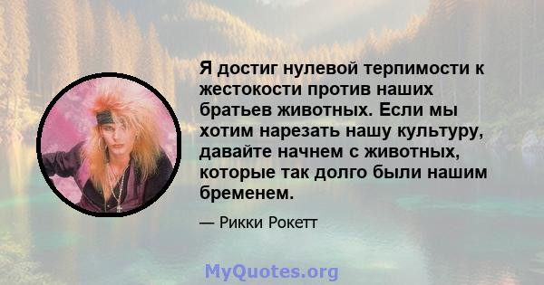 Я достиг нулевой терпимости к жестокости против наших братьев животных. Если мы хотим нарезать нашу культуру, давайте начнем с животных, которые так долго были нашим бременем.