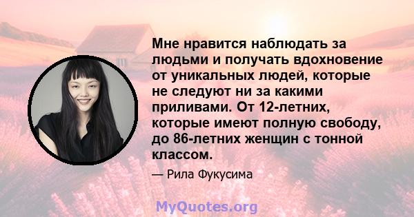 Мне нравится наблюдать за людьми и получать вдохновение от уникальных людей, которые не следуют ни за какими приливами. От 12-летних, которые имеют полную свободу, до 86-летних женщин с тонной классом.