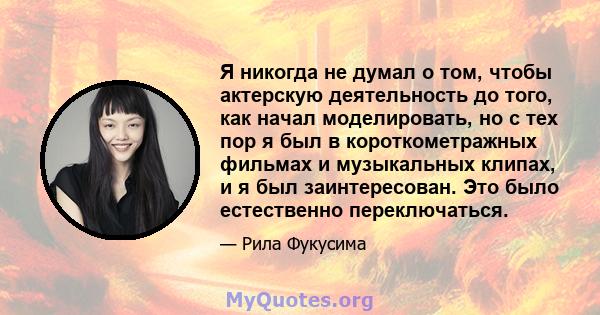 Я никогда не думал о том, чтобы актерскую деятельность до того, как начал моделировать, но с тех пор я был в короткометражных фильмах и музыкальных клипах, и я был заинтересован. Это было естественно переключаться.