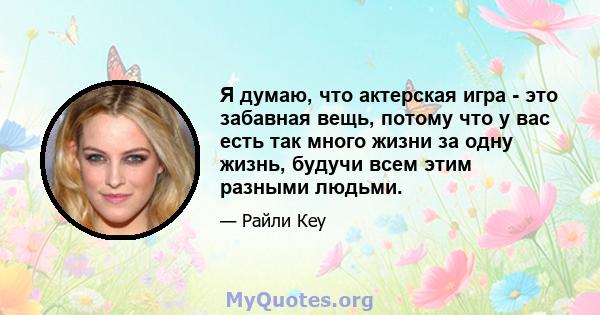 Я думаю, что актерская игра - это забавная вещь, потому что у вас есть так много жизни за одну жизнь, будучи всем этим разными людьми.