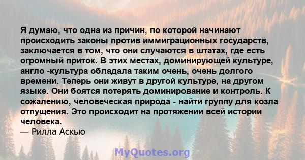 Я думаю, что одна из причин, по которой начинают происходить законы против иммиграционных государств, заключается в том, что они случаются в штатах, где есть огромный приток. В этих местах, доминирующей культуре, англо