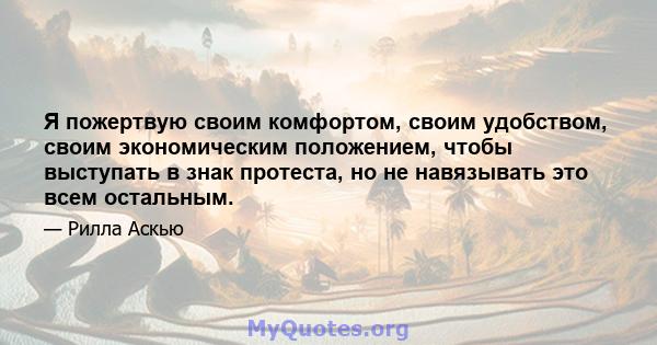 Я пожертвую своим комфортом, своим удобством, своим экономическим положением, чтобы выступать в знак протеста, но не навязывать это всем остальным.