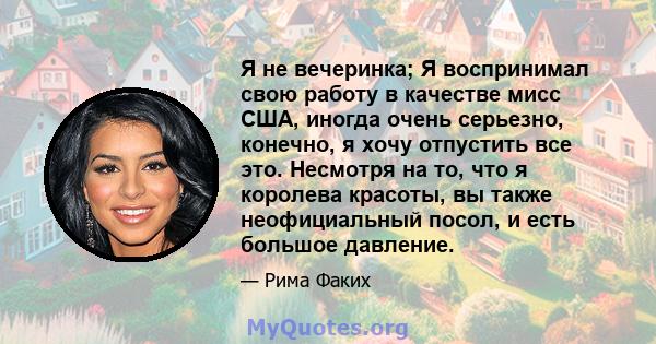 Я не вечеринка; Я воспринимал свою работу в качестве мисс США, иногда очень серьезно, конечно, я хочу отпустить все это. Несмотря на то, что я королева красоты, вы также неофициальный посол, и есть большое давление.