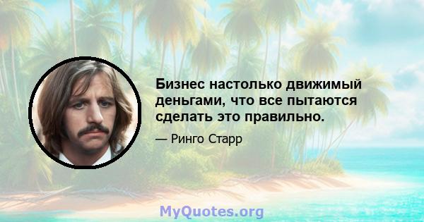 Бизнес настолько движимый деньгами, что все пытаются сделать это правильно.