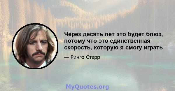 Через десять лет это будет блюз, потому что это единственная скорость, которую я смогу играть