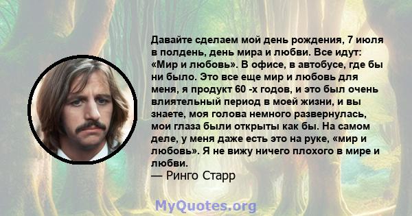 Давайте сделаем мой день рождения, 7 июля в полдень, день мира и любви. Все идут: «Мир и любовь». В офисе, в автобусе, где бы ни было. Это все еще мир и любовь для меня, я продукт 60 -х годов, и это был очень