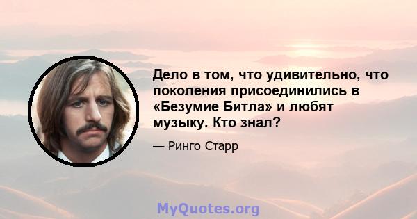 Дело в том, что удивительно, что поколения присоединились в «Безумие Битла» и любят музыку. Кто знал?