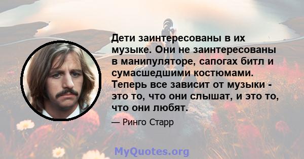 Дети заинтересованы в их музыке. Они не заинтересованы в манипуляторе, сапогах битл и сумасшедшими костюмами. Теперь все зависит от музыки - это то, что они слышат, и это то, что они любят.