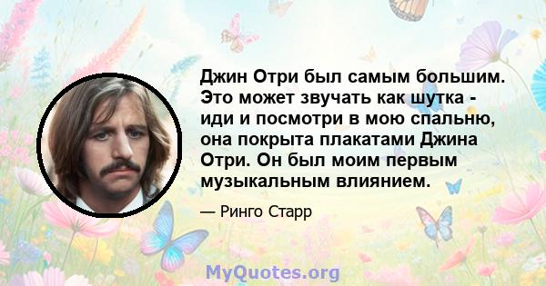 Джин Отри был самым большим. Это может звучать как шутка - иди и посмотри в мою спальню, она покрыта плакатами Джина Отри. Он был моим первым музыкальным влиянием.