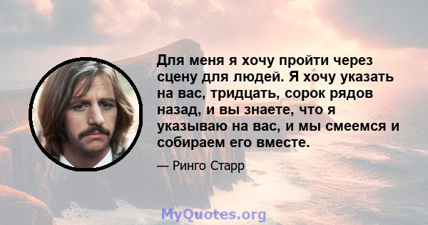 Для меня я хочу пройти через сцену для людей. Я хочу указать на вас, тридцать, сорок рядов назад, и вы знаете, что я указываю на вас, и мы смеемся и собираем его вместе.